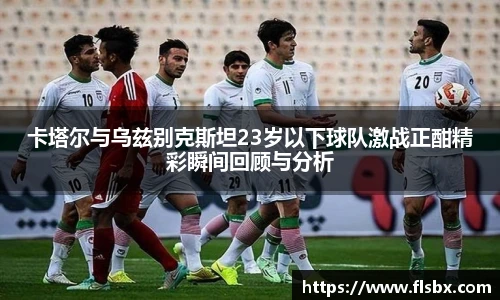 卡塔尔与乌兹别克斯坦23岁以下球队激战正酣精彩瞬间回顾与分析